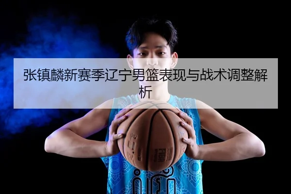张镇麟新赛季辽宁男篮表现与战术调整解析